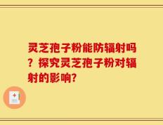 灵芝孢子粉能防辐射吗？探究灵芝孢子粉对辐射的影响？