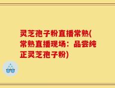 灵芝孢子粉直播常熟(常熟直播现场：品尝纯正灵芝孢子粉)