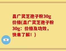 昌广灵芝孢子粉30g价格(昌广灵芝孢子粉30g：价格及功效，快来了解！)