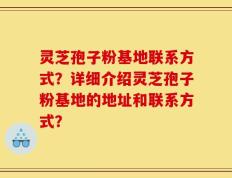 灵芝孢子粉基地联系方式？详细介绍灵芝孢子粉基地的地址和联系方式？