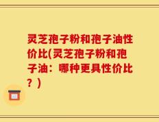灵芝孢子粉和孢子油性价比(灵芝孢子粉和孢子油：哪种更具性价比？)