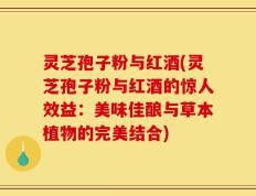 灵芝孢子粉与红酒(灵芝孢子粉与红酒的惊人效益：美味佳酿与草本植物的完美结合)