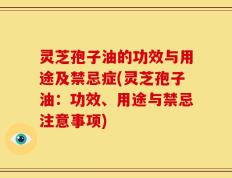 灵芝孢子油的功效与用途及禁忌症(灵芝孢子油：功效、用途与禁忌注意事项)