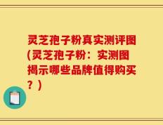 灵芝孢子粉真实测评图(灵芝孢子粉：实测图揭示哪些品牌值得购买？)