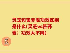 灵芝和苦荞麦功效区别是什么(灵芝vs苦荞麦：功效大不同)