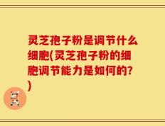 灵芝孢子粉是调节什么细胞(灵芝孢子粉的细胞调节能力是如何的？)
