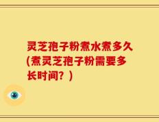灵芝孢子粉煮水煮多久(煮灵芝孢子粉需要多长时间？)