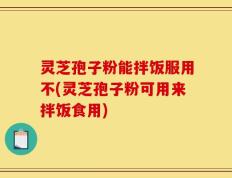 灵芝孢子粉能拌饭服用不(灵芝孢子粉可用来拌饭食用)