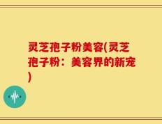灵芝孢子粉美容(灵芝孢子粉：美容界的新宠)