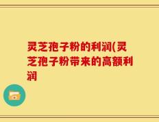 灵芝孢子粉的利润(灵芝孢子粉带来的高额利润