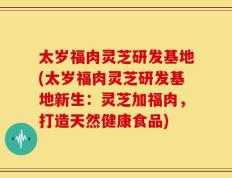 太岁福肉灵芝研发基地(太岁福肉灵芝研发基地新生：灵芝加福肉，打造天然健康食品)