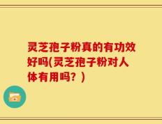灵芝孢子粉真的有功效好吗(灵芝孢子粉对人体有用吗？)