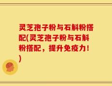 灵芝孢子粉与石斛粉搭配(灵芝孢子粉与石斛粉搭配，提升免疫力！)