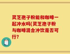 灵芝孢子粉能和咖啡一起冲水吗(灵芝孢子粉与咖啡混合冲饮是否可行？