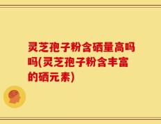 灵芝孢子粉含硒量高吗吗(灵芝孢子粉含丰富的硒元素)