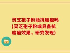 灵芝孢子粉能抗脑瘤吗(灵芝孢子粉或具备抗脑瘤效果，研究发现)