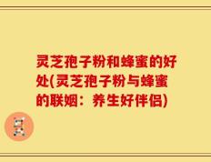 灵芝孢子粉和蜂蜜的好处(灵芝孢子粉与蜂蜜的联姻：养生好伴侣)