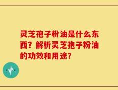 灵芝孢子粉油是什么东西？解析灵芝孢子粉油的功效和用途？