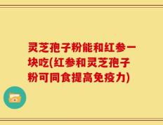 灵芝孢子粉能和红参一块吃(红参和灵芝孢子粉可同食提高免疫力)