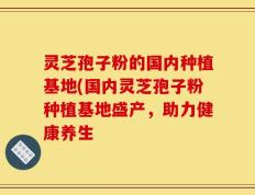 灵芝孢子粉的国内种植基地(国内灵芝孢子粉种植基地盛产，助力健康养生