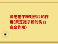 灵芝孢子粉对伤口的作用(灵芝孢子粉的伤口愈合作用)