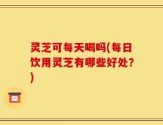 灵芝可每天喝吗(每日饮用灵芝有哪些好处？)