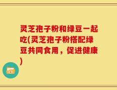 灵芝孢子粉和绿豆一起吃(灵芝孢子粉搭配绿豆共同食用，促进健康)