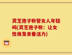 灵芝孢子粉管女人年轻吗(灵芝孢子粉：让女性焕发青春活力)