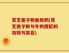 灵芝孢子粉能和奶(灵芝孢子粉与牛奶搭配的功效与禁忌)