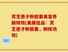灵芝孢子粉胶囊美容养颜特效(美颜佳品：灵芝孢子粉胶囊，别样功效)
