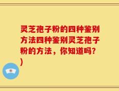 灵芝孢子粉的四种鉴别方法四种鉴别灵芝孢子粉的方法，你知道吗？)