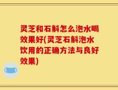 灵芝和石斛怎么泡水喝效果好(灵芝石斛泡水饮用的正确方法与良好效果)