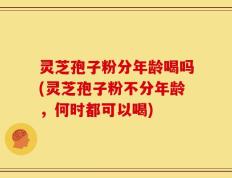灵芝孢子粉分年龄喝吗(灵芝孢子粉不分年龄，何时都可以喝)
