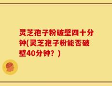 灵芝孢子粉破壁四十分钟(灵芝孢子粉能否破壁40分钟？)