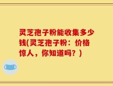 灵芝孢子粉能收集多少钱(灵芝孢子粉：价格惊人，你知道吗？)