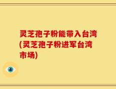 灵芝孢子粉能带入台湾(灵芝孢子粉进军台湾市场)