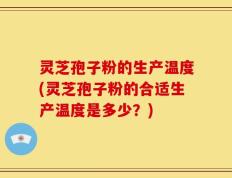 灵芝孢子粉的生产温度(灵芝孢子粉的合适生产温度是多少？)
