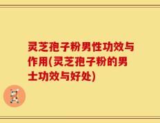 灵芝孢子粉男性功效与作用(灵芝孢子粉的男士功效与好处)