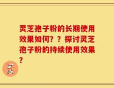 灵芝孢子粉的长期使用效果如何？？探讨灵芝孢子粉的持续使用效果？