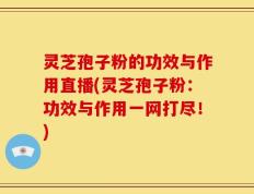 灵芝孢子粉的功效与作用直播(灵芝孢子粉：功效与作用一网打尽！)
