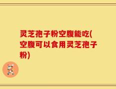 灵芝孢子粉空腹能吃(空腹可以食用灵芝孢子粉)