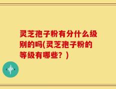 灵芝孢子粉有分什么级别的吗(灵芝孢子粉的等级有哪些？)