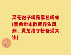 灵芝孢子粉是黑色粉末(黑色粉末掀起养生风潮，灵芝孢子粉备受关注)