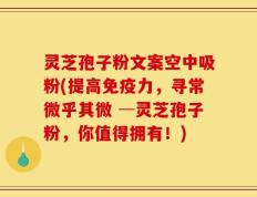 灵芝孢子粉文案空中吸粉(提高免疫力，寻常微乎其微 ─灵芝孢子粉，你值得拥有！)