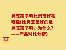 灵芝孢子粉比灵芝好在哪里(比灵芝更好的是灵芝孢子粉，为什么？——产品对比分析)