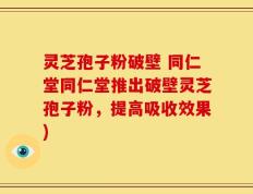 灵芝孢子粉破壁 同仁堂同仁堂推出破壁灵芝孢子粉，提高吸收效果)