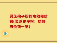 灵芝孢子粉的功效和价钱(灵芝孢子粉：功效与价钱一览)