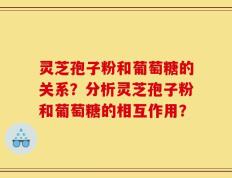 灵芝孢子粉和葡萄糖的关系？分析灵芝孢子粉和葡萄糖的相互作用？
