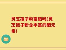 灵芝孢子粉富硒吗(灵芝孢子粉含丰富的硒元素)