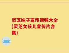 灵芝妹子宣传视频大全(灵芝女孩儿宣传片合集)